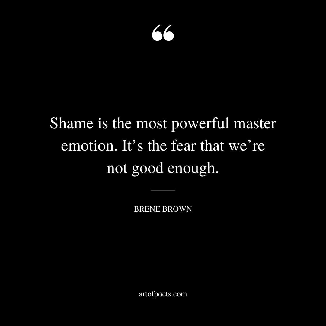 Shame is the most powerful master emotion. Its the fear that were not good enough
