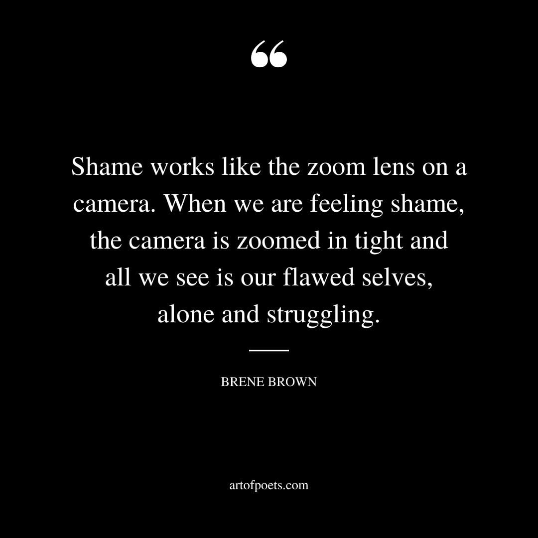 Shame works like the zoom lens on a camera. When we are feeling shame the camera is zoomed in tight and all we see is our flawed selves