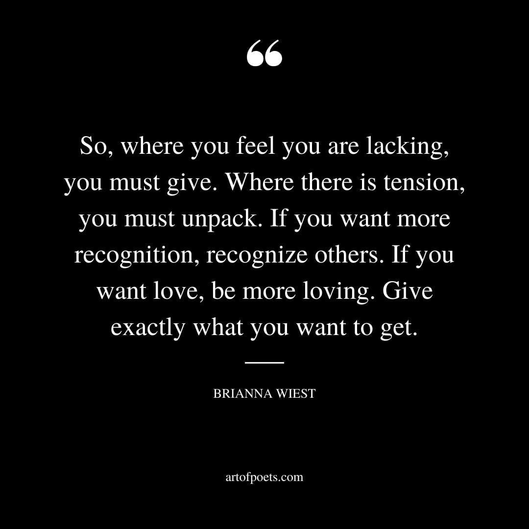 So where you feel you are lacking you must give. Where there is tension you must unpack. If you want more recognition recognize others