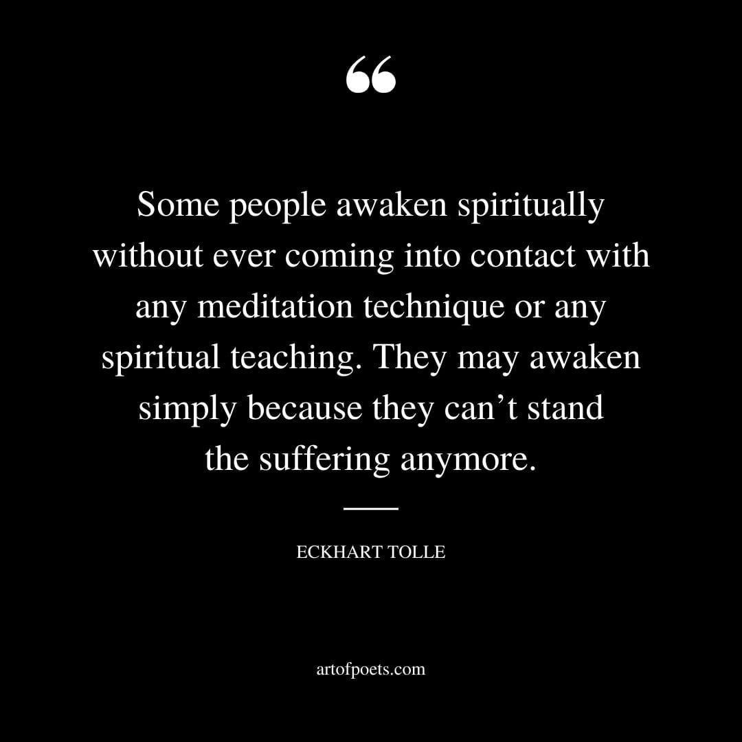 Some people awaken spiritually without ever coming into contact with any meditation technique or any spiritual teaching. They may awaken simply because they cant stand the suffering anymore
