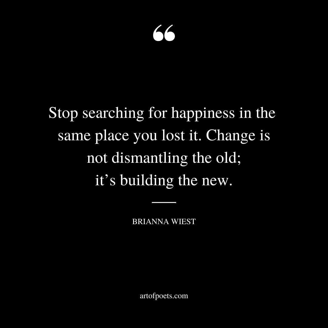 Stop searching for happiness in the same place you lost it. Change is not dismantling the old its building the new