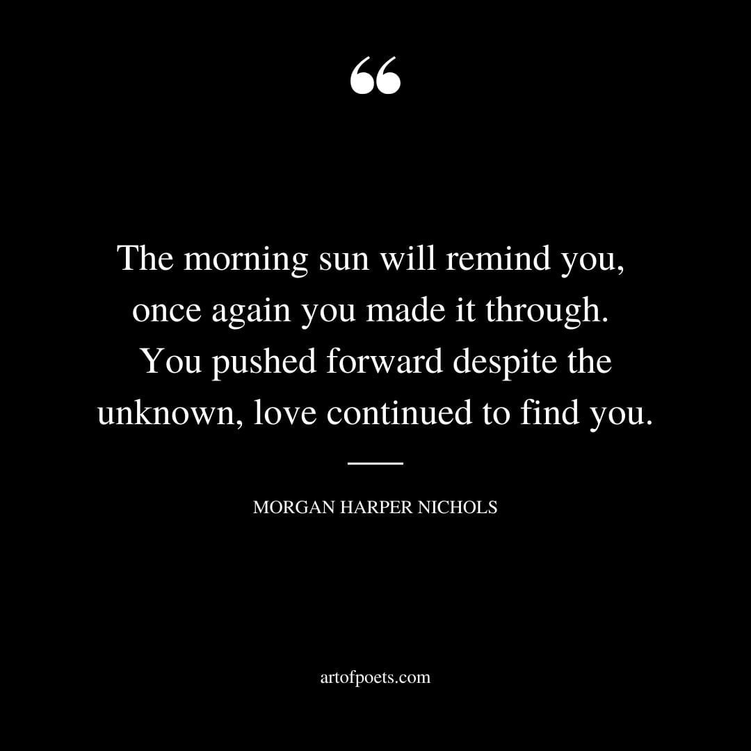 The morning sun will remind you once again you made it through. You pushed forward despite the unknown love continued to find you