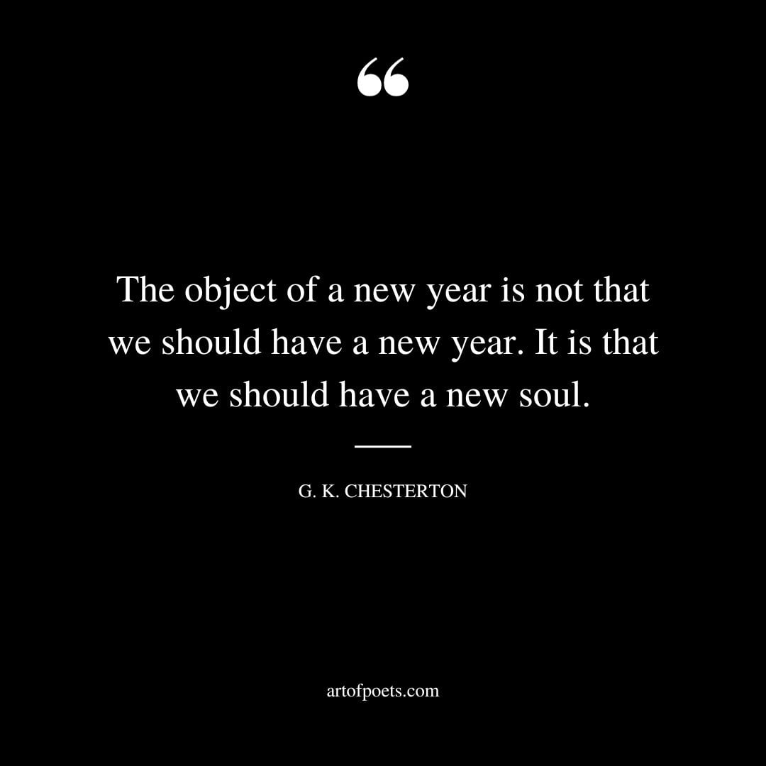 The object of a new year is not that we should have a new year. It is that we should have a new soul. G. K. Chesterton