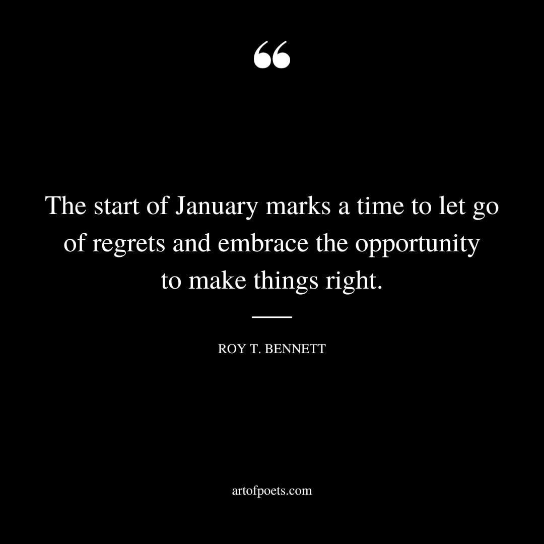 The start of January marks a time to let go of regrets and embrace the opportunity to make things right. – Roy T. Bennett