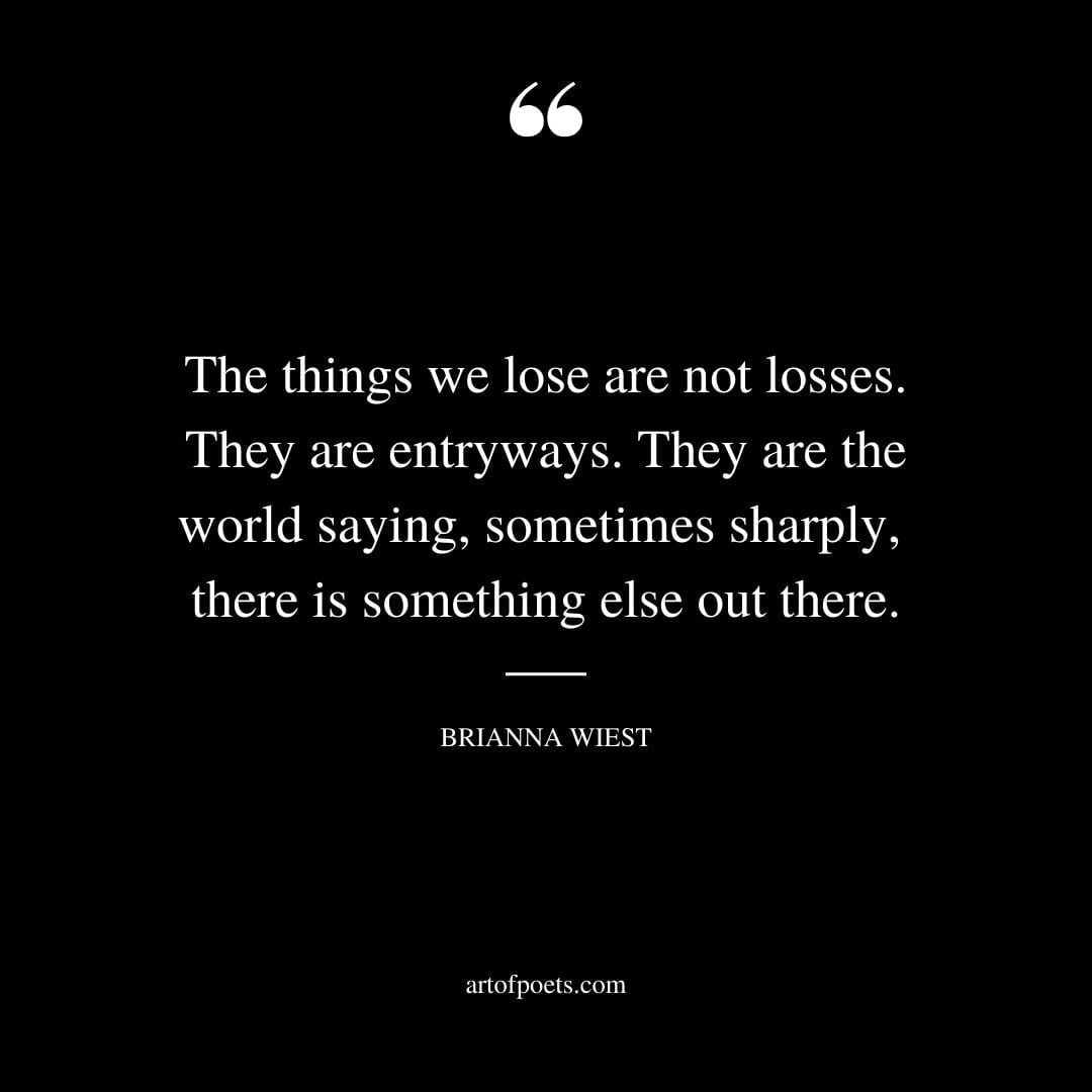 The things we lose are not losses. They are entryways. They are the world saying sometimes sharply there is something else out there