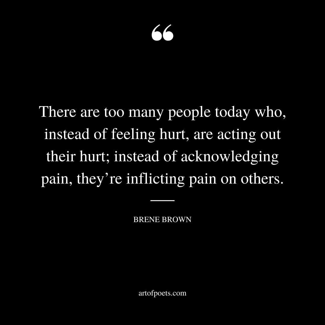 There are too many people today who instead of feeling hurt are acting out their hurt instead of acknowledging pain