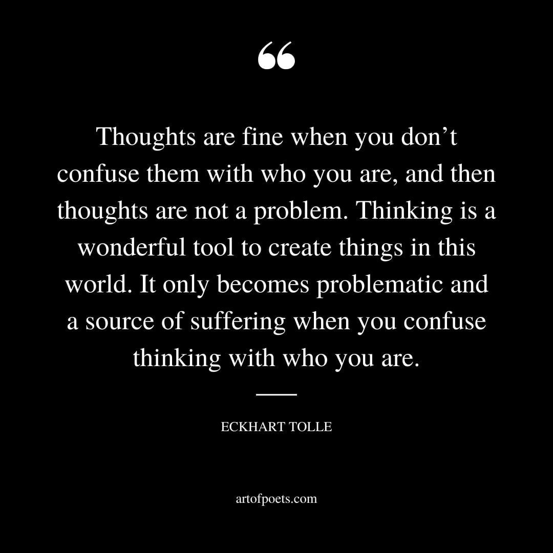 Thoughts are fine when you dont confuse them with who you are and then thoughts are not a problem