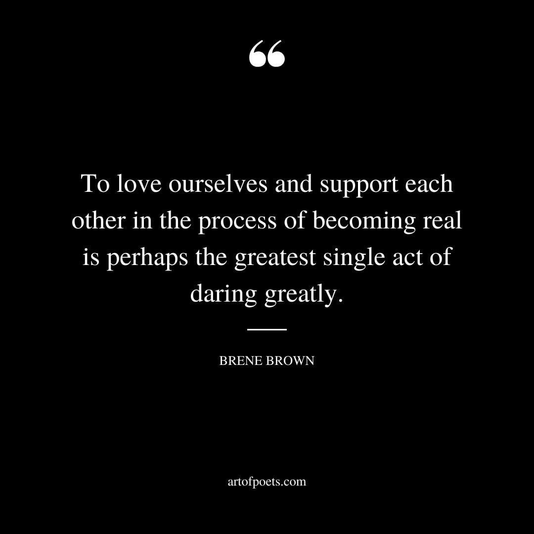 To love ourselves and support each other in the process of becoming real is perhaps the greatest single act of daring greatly