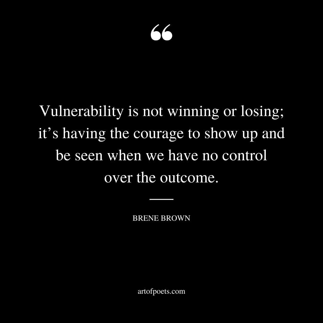 Vulnerability is not winning or losing its having the courage to show up and be seen when we have no control over the outcome