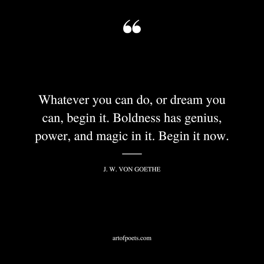 Whatever you can do or dream you can begin it. Boldness has genius power and magic in it. Begin it now. Johann Wolfgang von Goethe