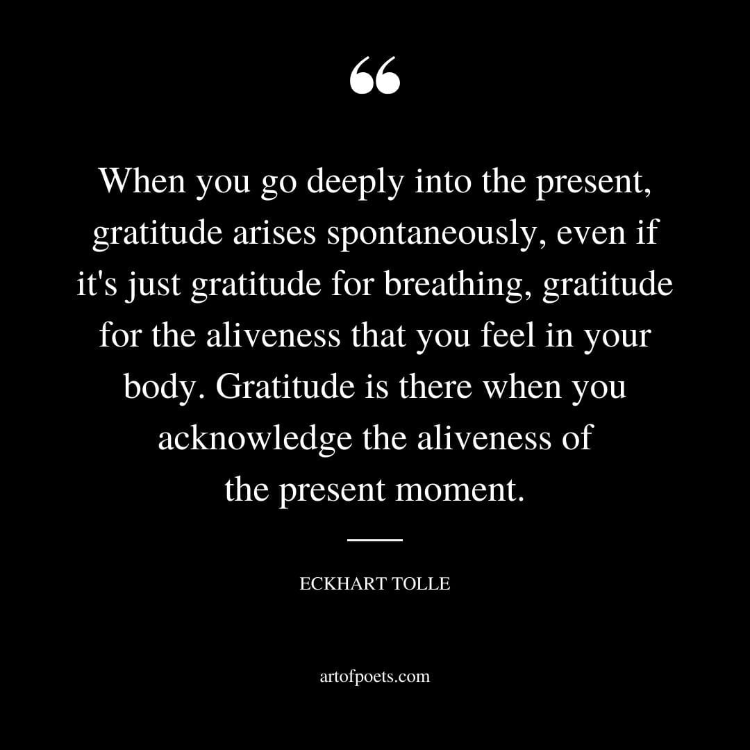 When you go deeply into the present gratitude arises spontaneously even if its just gratitude for breathing gratitude for the aliveness that you feel in your body
