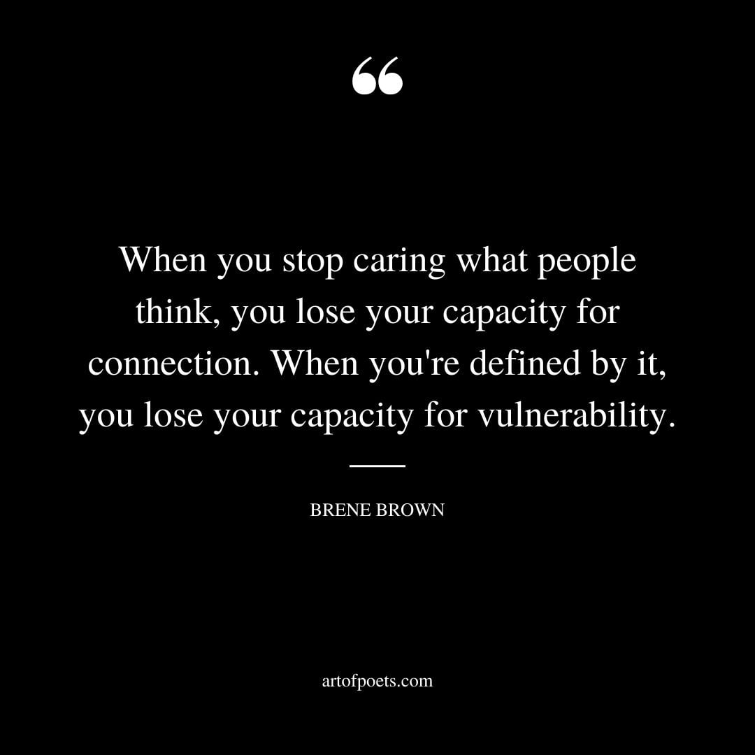 When you stop caring what people think you lose your capacity for connection. When youre defined by it you lose your capacity for vulnerability