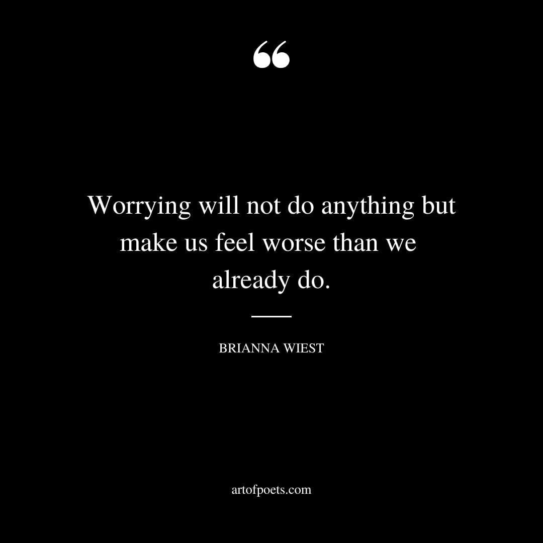 Worrying will not do anything but make us feel worse than we already do