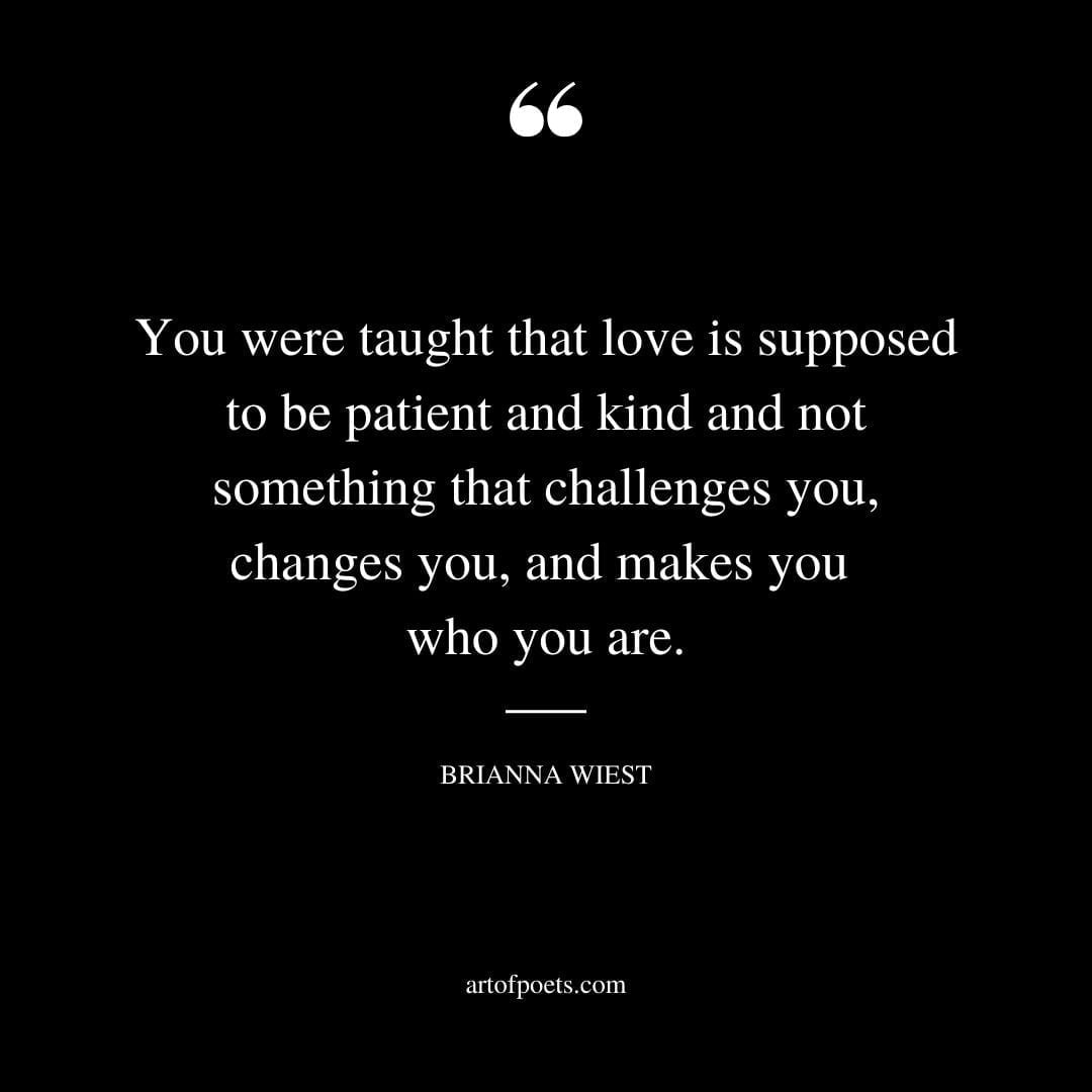 You were taught that love is supposed to be patient and kind and not something that challenges you changes you and makes you who you are