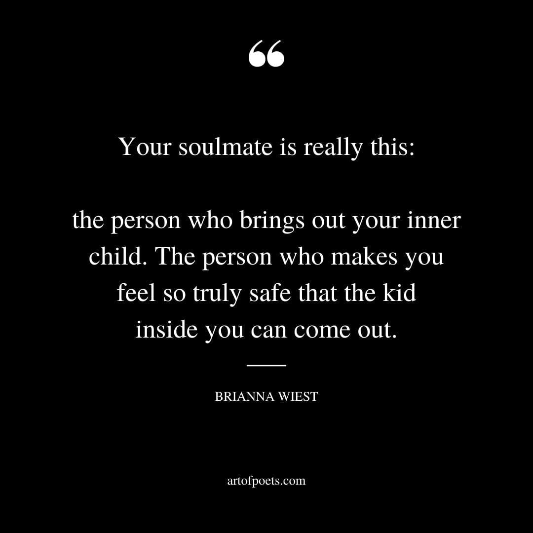Your soulmate is really this the person who brings out your inner child. The person who makes you feel so truly safe that the kid inside you can come out