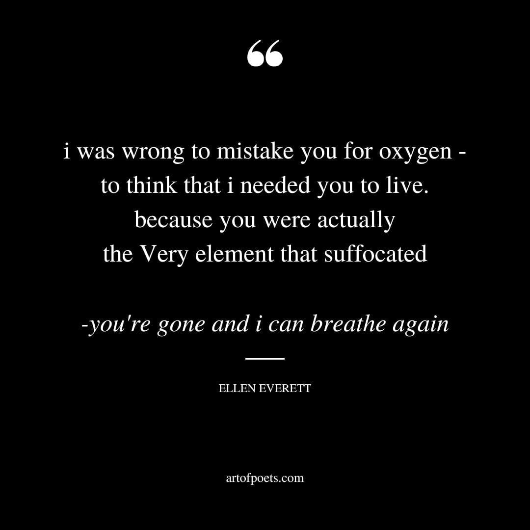 i was wrong to mistake you for oxygen to think that i needed you to live. because you were actually the Very element that suffocated