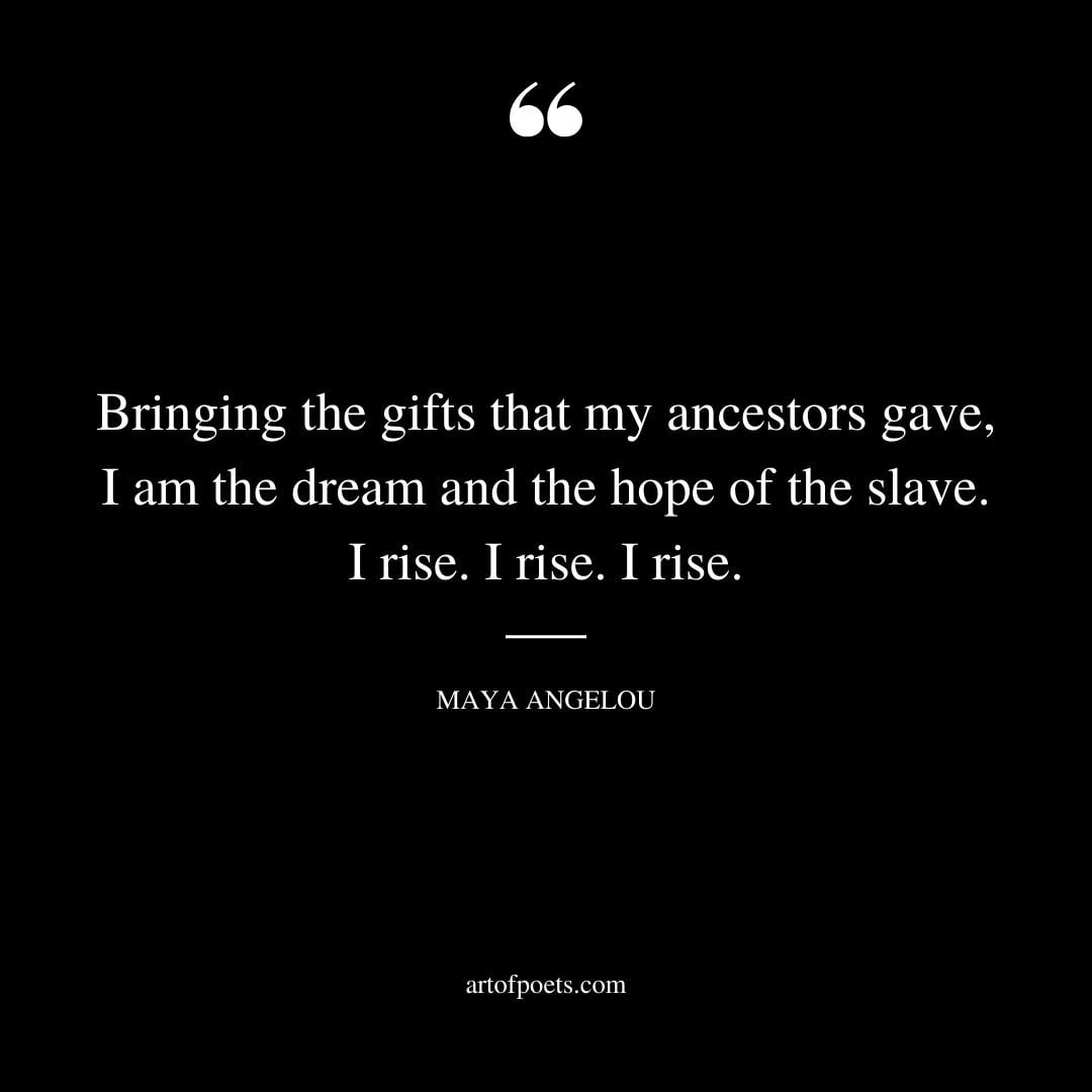 Bringing the gifts that my ancestors gave I am the dream and the hope of the slave. I rise. I rise. I rise. — Maya Angelou
