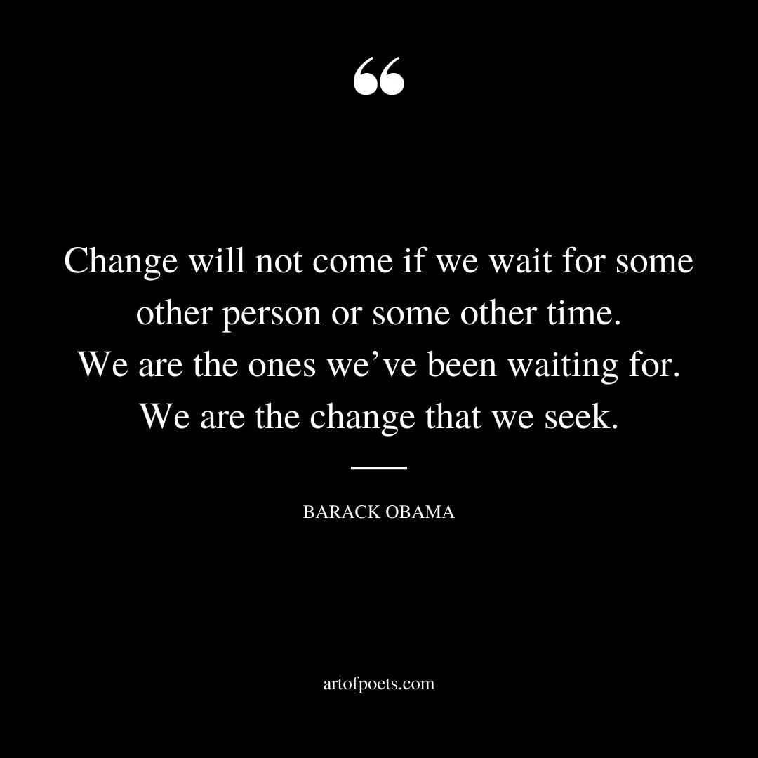Change will not come if we wait for some other person or some other time. We are the ones weve been waiting for. We are the change that we seek. Barack Obama
