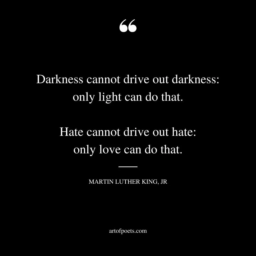 Darkness cannot drive out darkness only light can do that. Hate cannot drive out hate only love can do that