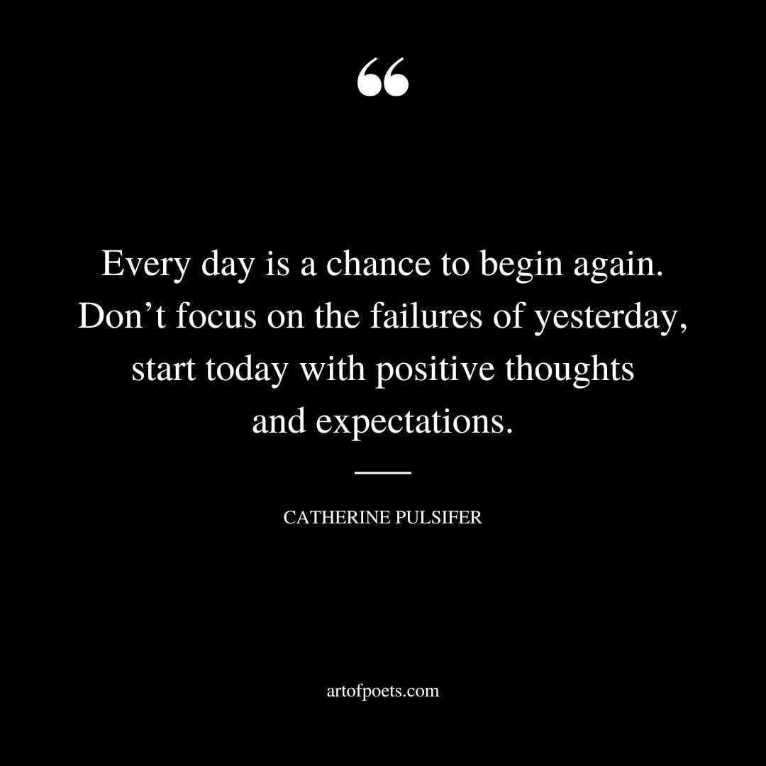 Every day is a chance to begin again. Dont focus on the failures of yesterday start today with positive thoughts and expectations. Catherine Pulsifer