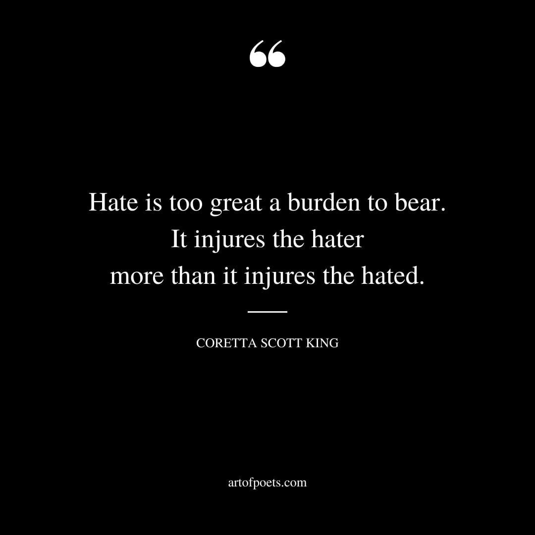 Hate is too great a burden to bear. It injures the hater more than it injures the hated. —Coretta Scott King
