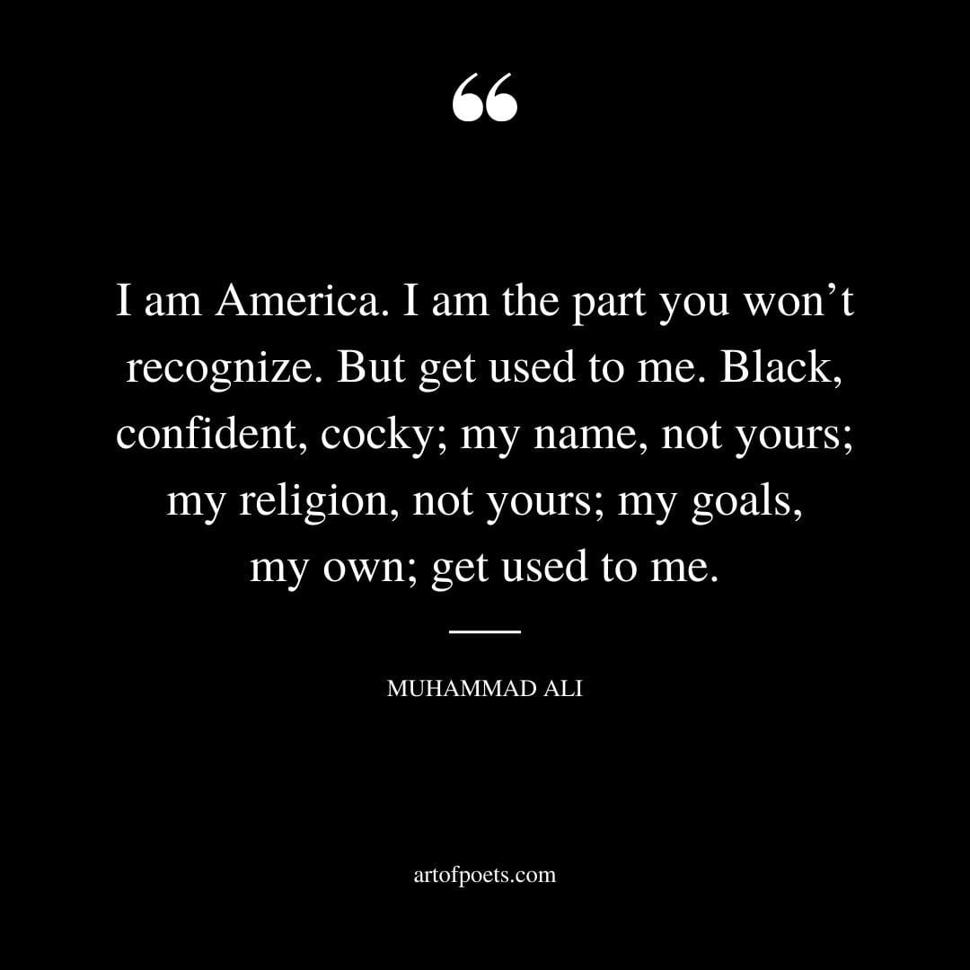 I am America. I am the part you wont recognize. But get used to me. Black confident cocky my name not yours my religion not yours my goals my own get used to me. Muhammad Ali