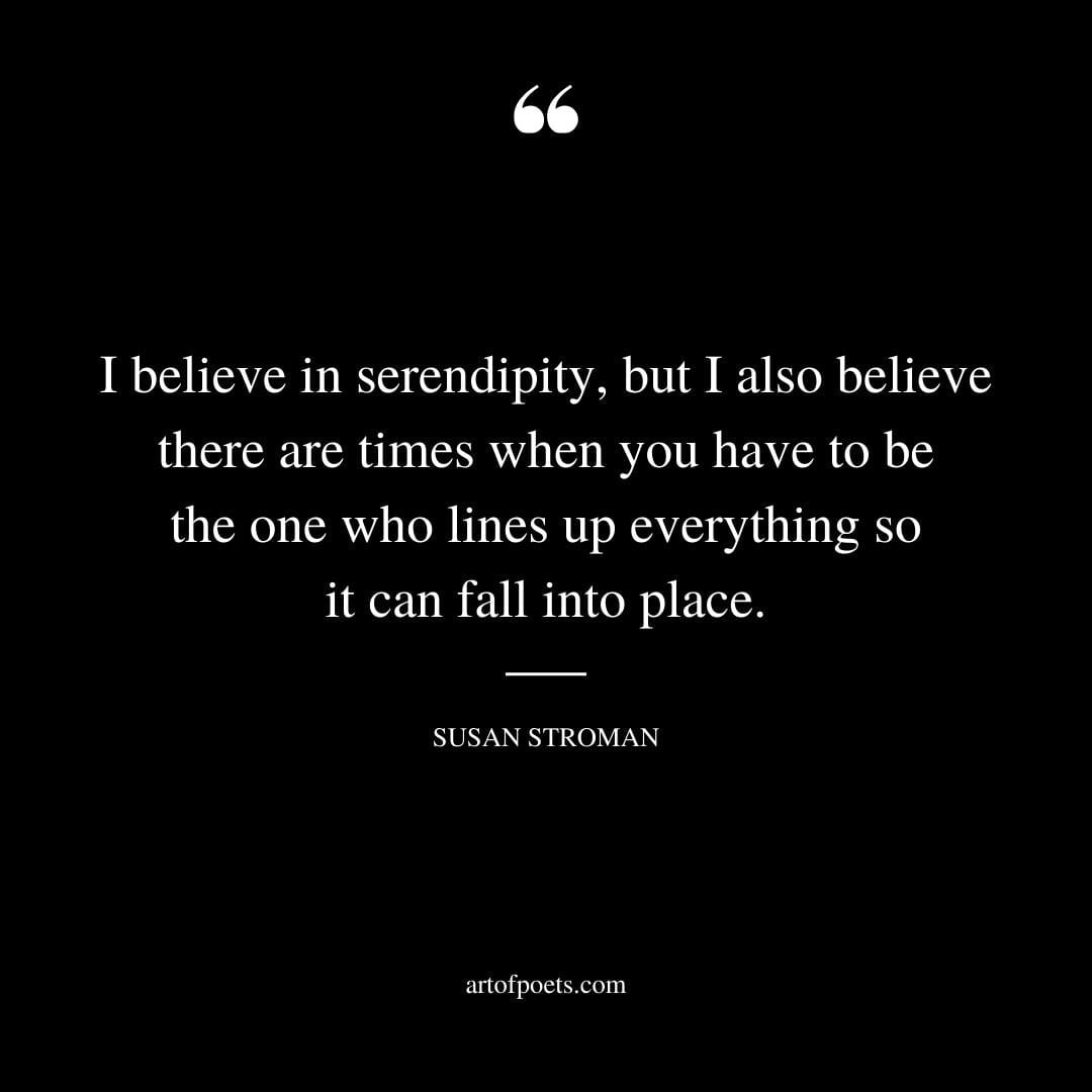 I believe in serendipity but I also believe there are times when you have to be the one who lines up everything so it can fall into place. Susan Stroman