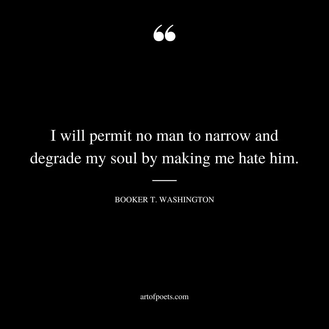 I will permit no man to narrow and degrade my soul by making me hate him. —Booker T. Washington