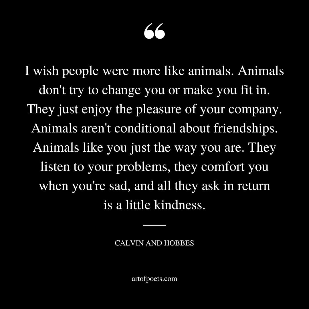 I wish people were more like animals. Animals dont try to change you or make you fit in. They just enjoy the pleasure of your company