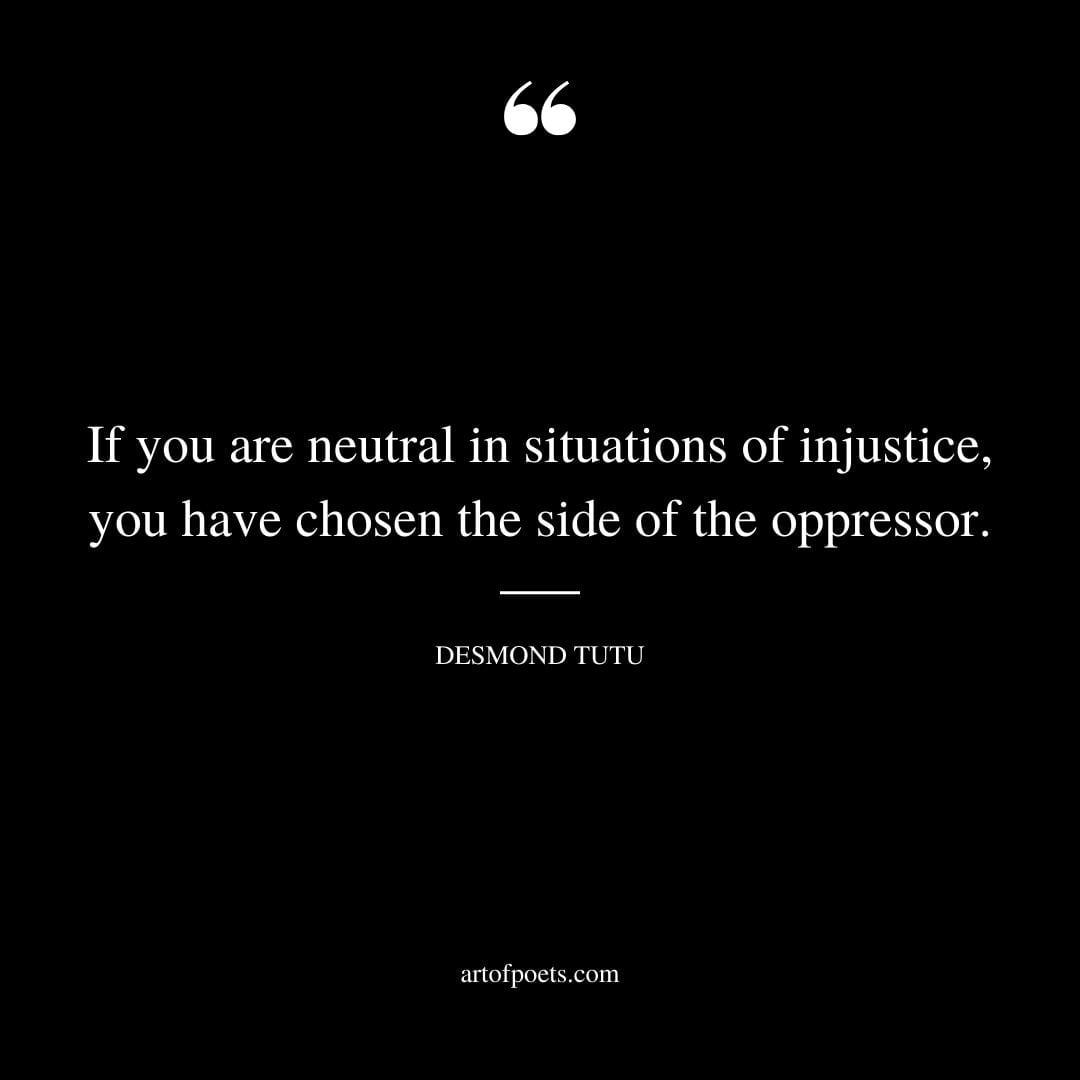 If you are neutral in situations of injustice you have chosen the side of the oppressor. – Desmond Tutu