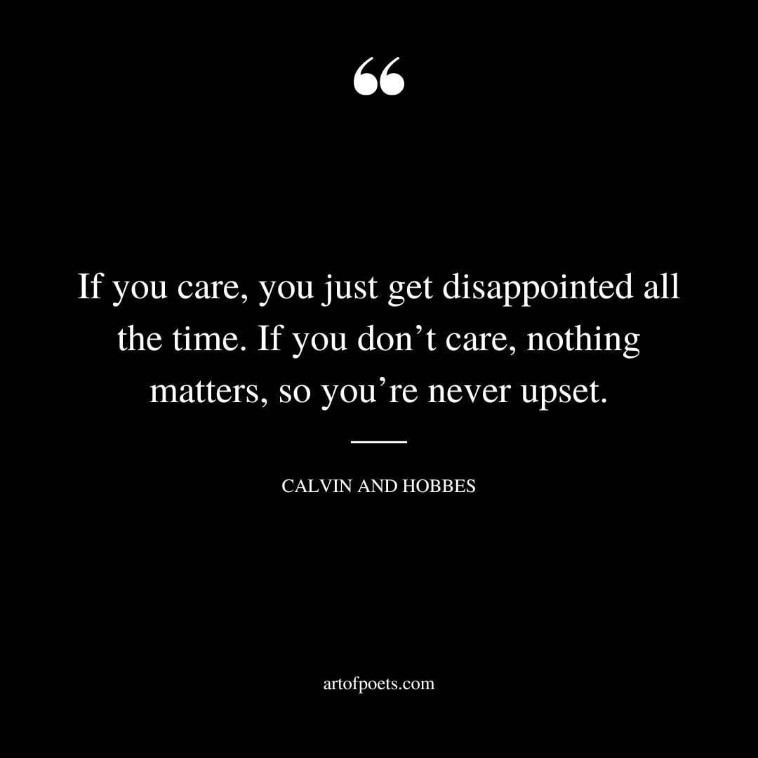 If you care you just get disappointed all the time. If you dont care nothing matters so youre never upset