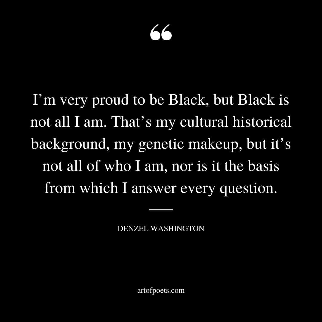 Im very proud to be Black but Black is not all I am. Thats my cultural historical background my genetic makeup