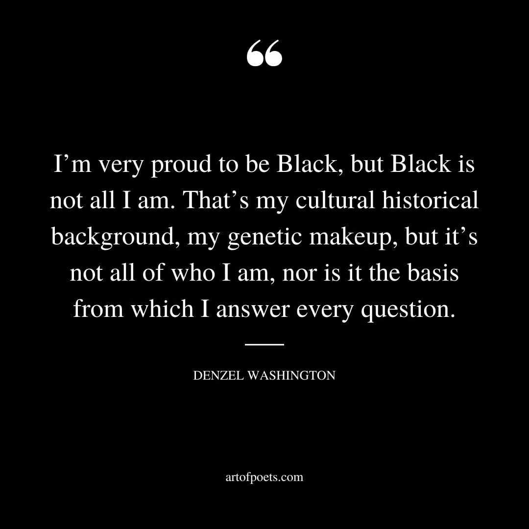 Im very proud to be Black but Black is not all I am. Thats my cultural historical background my genetic makeup
