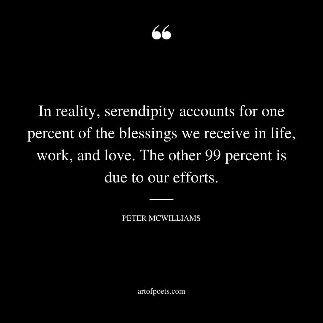 In reality serendipity accounts for one percent of the blessings we receive in life work and love. The other 99 percent is due to our efforts. Peter McWilliams