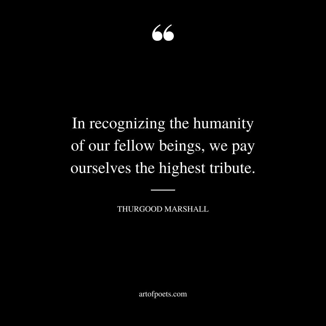 In recognizing the humanity of our fellow beings we pay ourselves the highest tribute. –Thurgood Marshall
