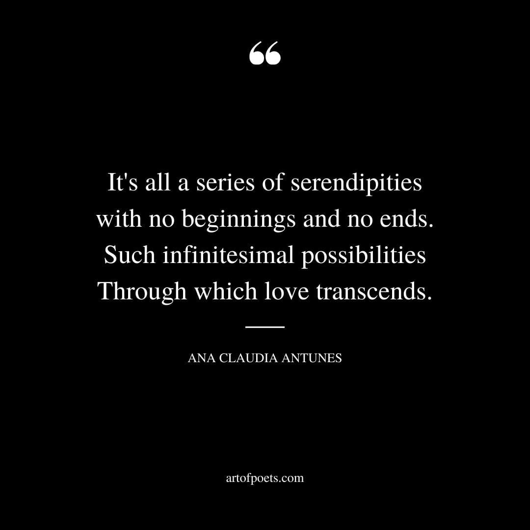 Its all a series of serendipities with no beginnings and no ends. Such infinitesimal possibilities Through which love transcends. ― Ana Claudia Antunes