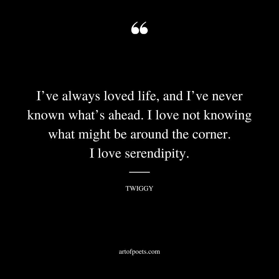Ive always loved life and Ive never known whats ahead. I love not knowing what might be around the corner. I love serendipity. Twiggy