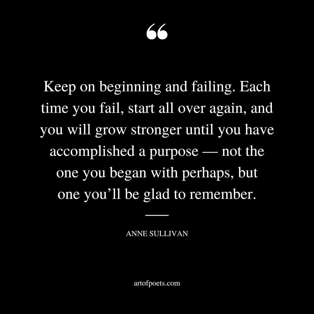 Keep on beginning and failing. Each time you fail start all over again and you will grow stronger until you have accomplished a purpose