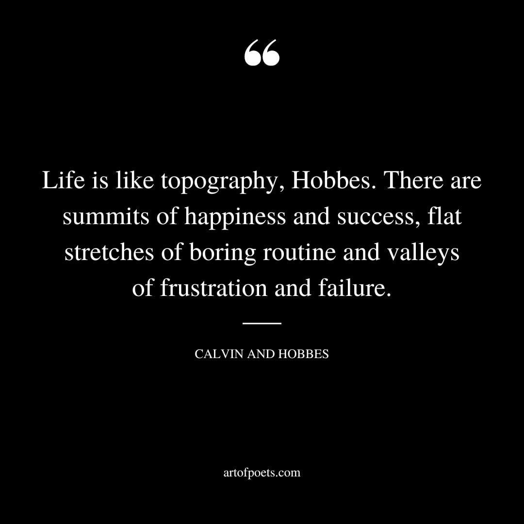 Life is like topography Hobbes. There are summits of happiness and success flat stretches of boring routine and valleys of frustration and failure