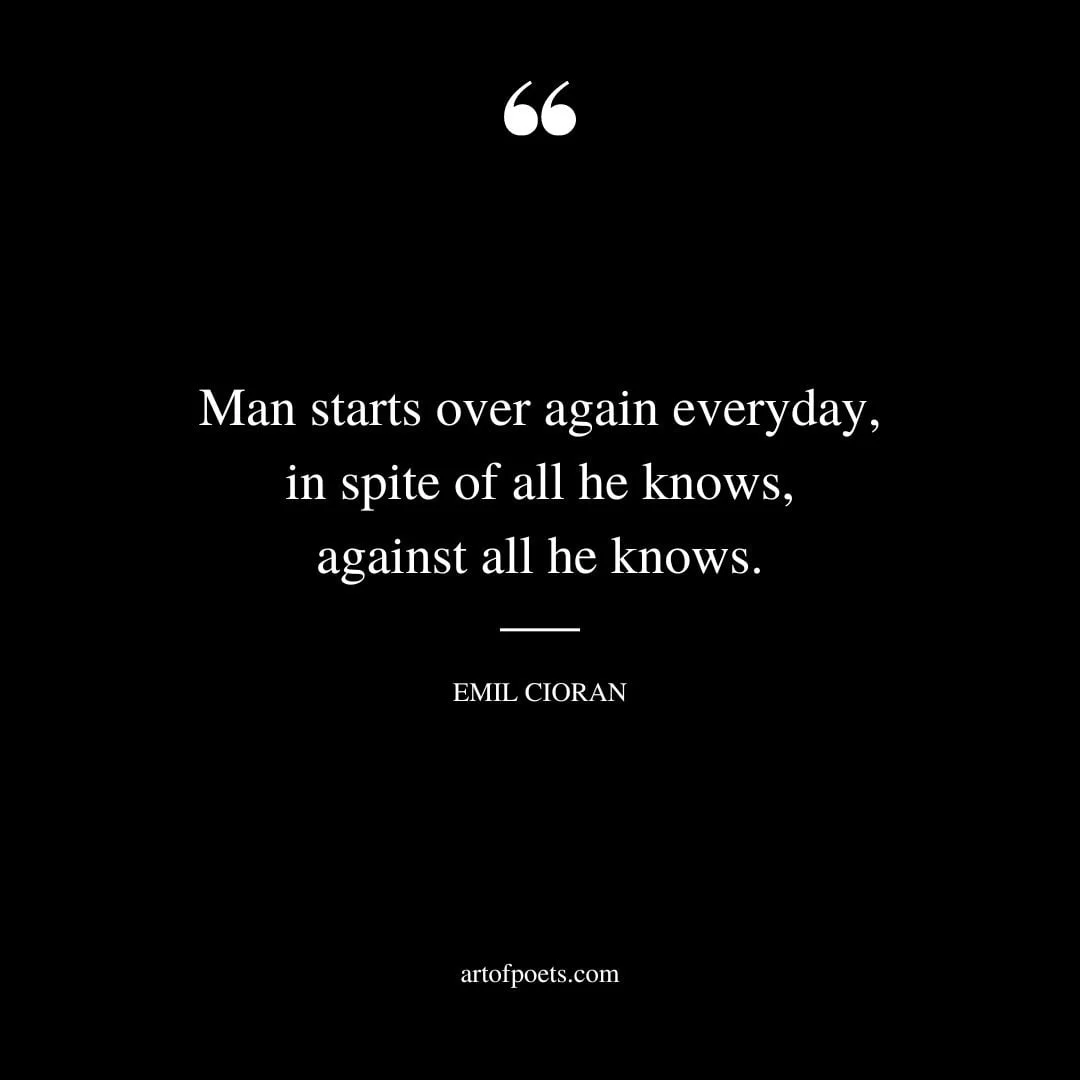 Man starts over again everyday in spite of all he knows against all he knows. ― Emil Cioran