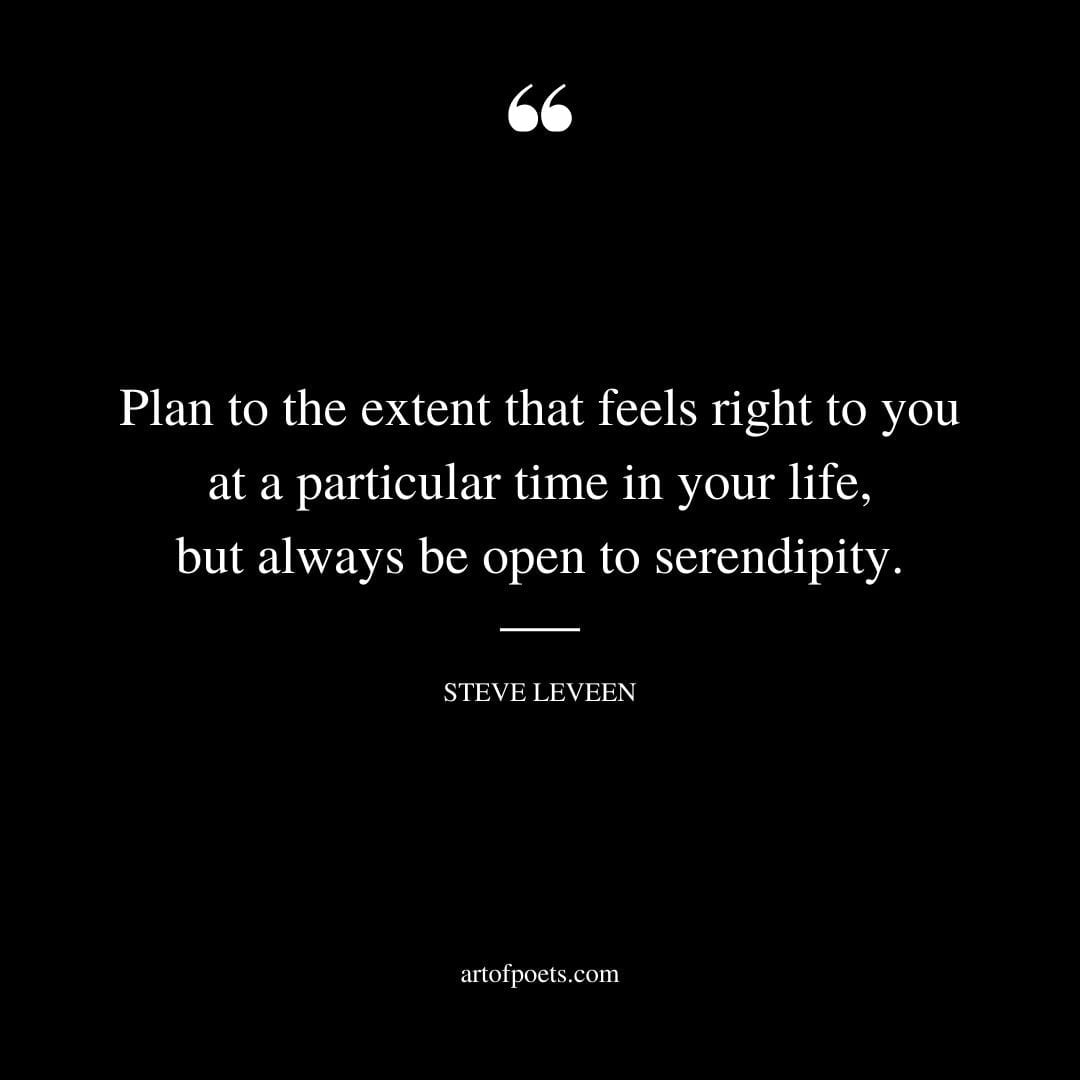 Plan to the extent that feels right to you at a particular time in your life but always be open to serendipity. Steve Leveen