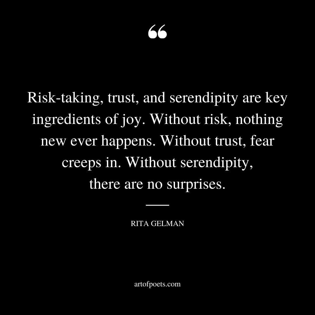 Risk taking trust and serendipity are key ingredients of joy. Without risk nothing new ever happens. Without trust fear creeps in. Without serendipity there are no surprises. Rita Gelman