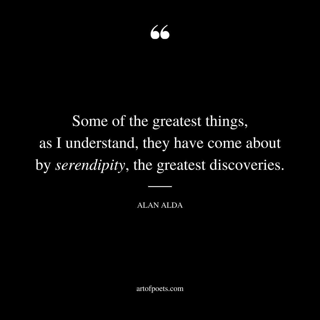 Some of the greatest things as I understand they have come about by serendipity the greatest discoveries. Alan Alda