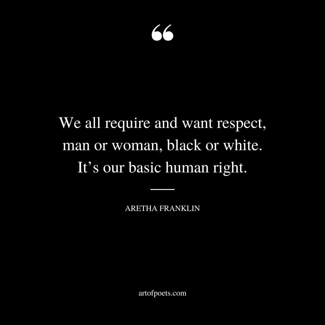 We all require and want respect man or woman black or white. Its our basic human right. Aretha Franklin