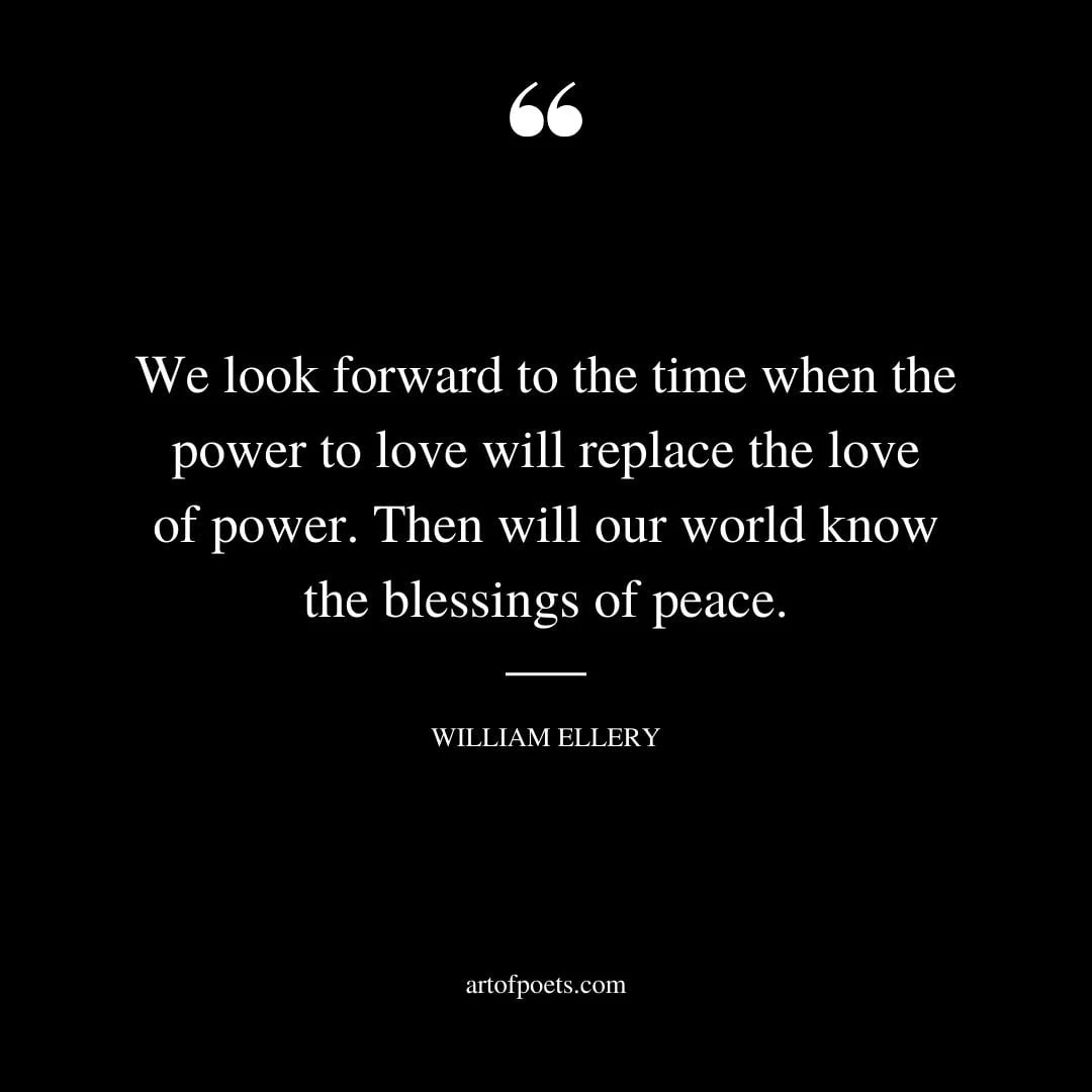 We look forward to the time when the power to love will replace the love of power. Then will our world know the blessings of peace. William Ellery