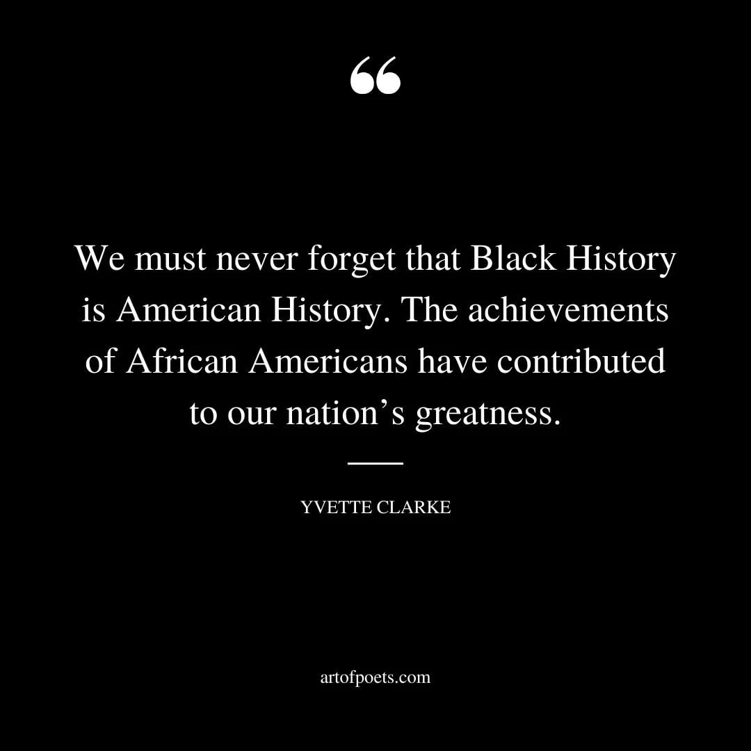 We must never forget that Black History is American History. The achievements of African Americans have contributed to our nations greatness. Yvette Clarke