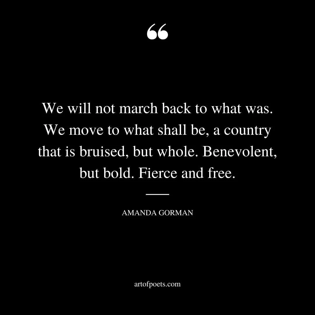 We will not march back to what was. We move to what shall be a country that is bruised but whole. Benevolent but bold. Fierce and free