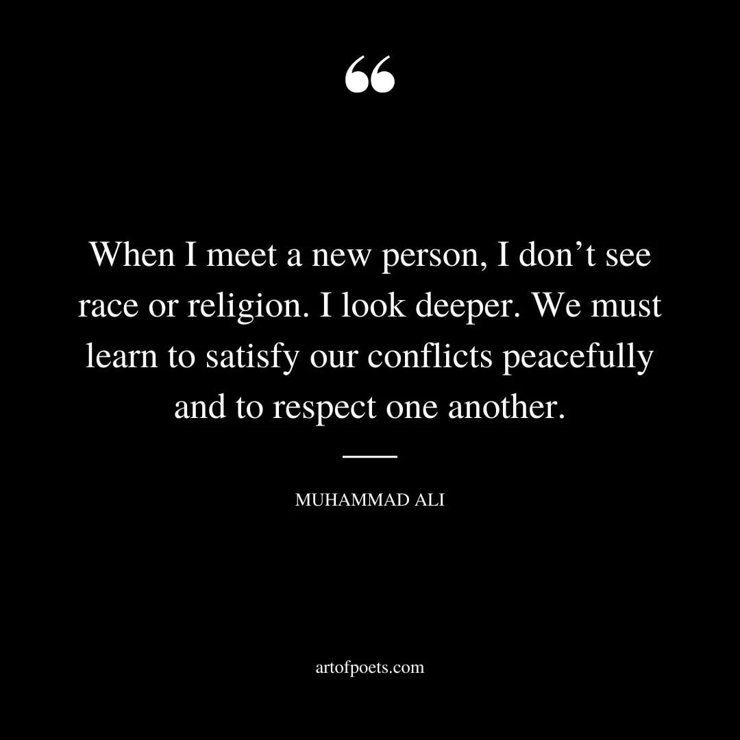 When I meet a new person I dont see race or religion. I look deeper. We must learn to satisfy our conflicts peacefully and to respect one another. Muhammad Ali
