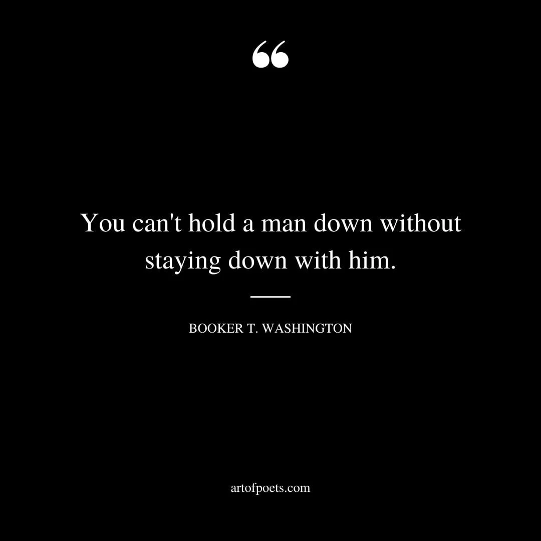 You cant hold a man down without staying down with him. Booker T. Washington