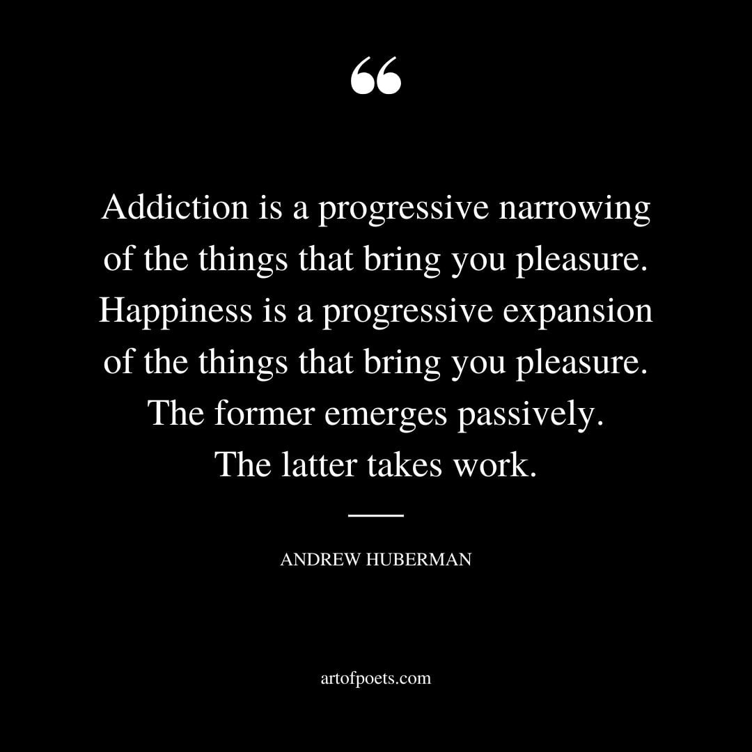 Addiction is a progressive narrowing of the things that bring you pleasure. Happiness is a progressive expansion of the things that bring you pleasure